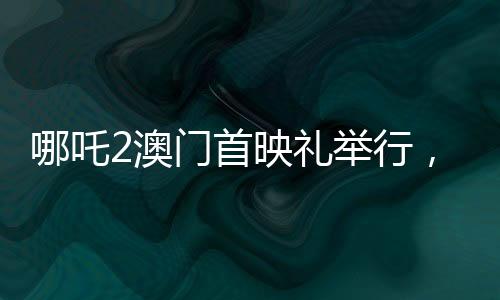 哪吒2澳門首映禮舉行，電影盛宴，文化交流的璀璨瞬間