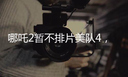 哪吒2暫不排片美隊4，影院決策引發(fā)熱議
