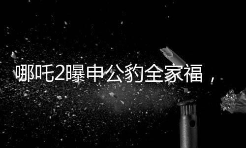 哪吒2曝申公豹全家福，深度解析電影新角色與幕后故事