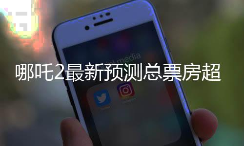 哪吒2最新預(yù)測總票房超160億，這部影片將引領(lǐng)新一輪觀影熱潮