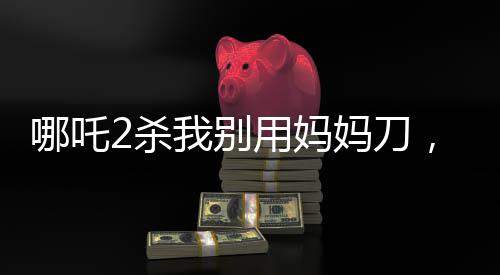 哪吒2殺我別用媽媽刀，深度解讀與觀點(diǎn)碰撞