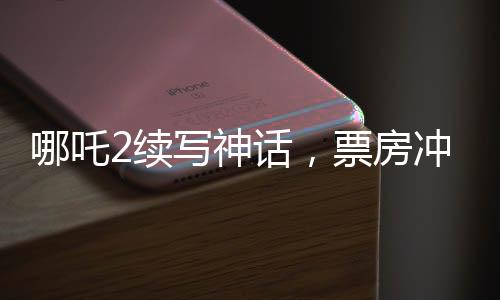 哪吒2續(xù)寫神話，票房沖擊150億——暑期檔熱門之作