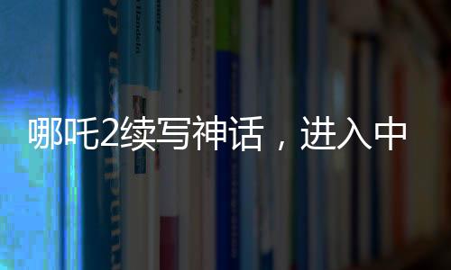 哪吒2續(xù)寫(xiě)神話，進(jìn)入中國(guó)影史票房前五