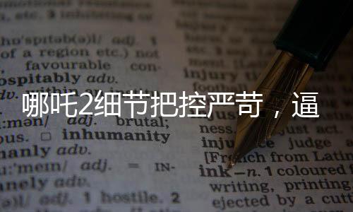 哪吒2細節(jié)把控嚴苛，逼瘋建模師