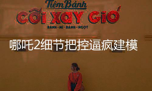 哪吒2細(xì)節(jié)把控逼瘋建模師，精湛工藝再現(xiàn)神話傳奇