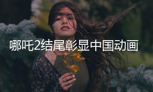 哪吒2結(jié)尾彰顯中國(guó)動(dòng)畫行業(yè)崛起，匯聚國(guó)內(nèi)百余家公司創(chuàng)新力的標(biāo)志