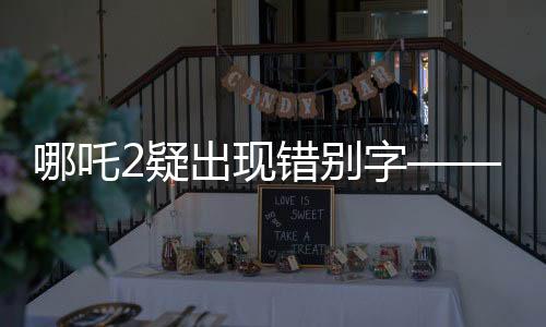 哪吒2疑出現(xiàn)錯(cuò)別字——一場(chǎng)關(guān)于文字細(xì)節(jié)的探討