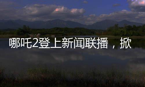 哪吒2登上新聞聯(lián)播，掀起新一輪文化熱潮