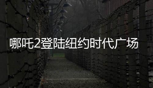 哪吒2登陸紐約時代廣場大屏，展現(xiàn)中國文化魅力
