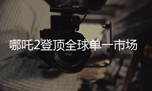 哪吒2登頂全球單一市場票房榜，刷新紀錄，引領國漫新篇章