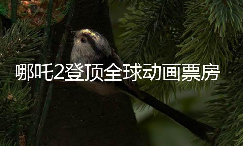 哪吒2登頂全球動(dòng)畫票房榜，中國動(dòng)畫的崛起與影響