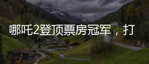 哪吒2登頂票房冠軍，打破紀錄，再創(chuàng)輝煌