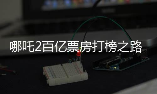 哪吒2百億票房打榜之路，一路高歌猛進，成就影視傳奇