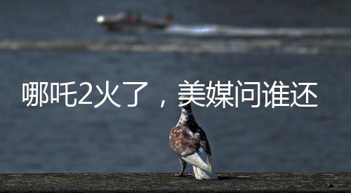 哪吒2火了，美媒問誰還需要好萊塢