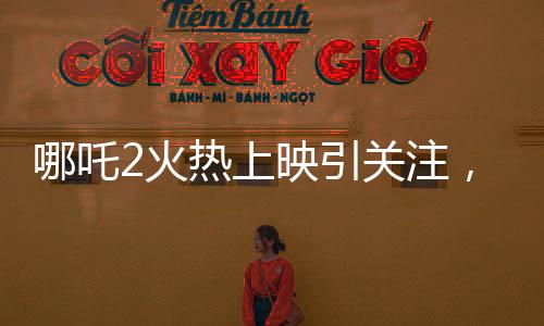 哪吒2火熱上映引關(guān)注，影院暫不排片美隊(duì)4，哪吒魅力超越預(yù)期