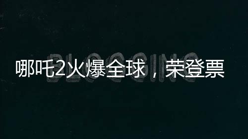 哪吒2火爆全球，榮登票房榜前35名
