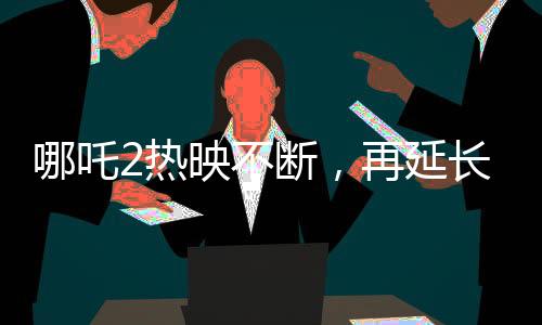 哪吒2熱映不斷，再延長上映一個(gè)月
