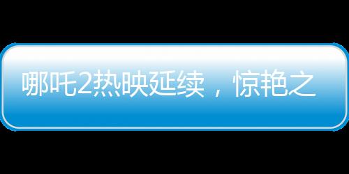 哪吒2熱映延續(xù)，驚艷之作延長上映至3月30日