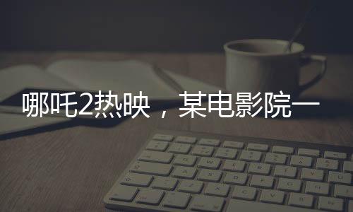 哪吒2熱映，某電影院一天排映88場創(chuàng)紀錄