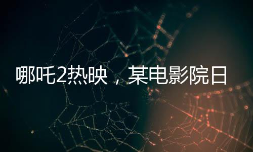 哪吒2熱映，某電影院日排88場創(chuàng)紀(jì)錄