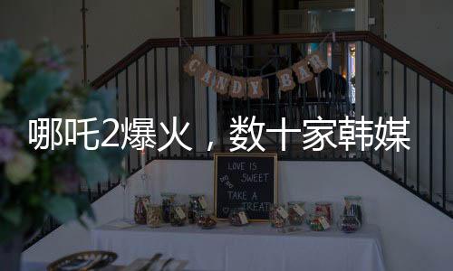 哪吒2爆火，數(shù)十家韓媒爭相報(bào)道