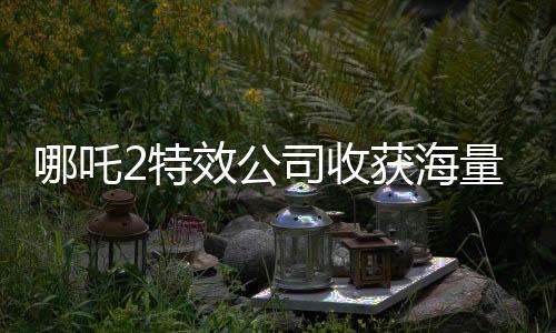 哪吒2特效公司收獲海量簡歷，業(yè)界矚目