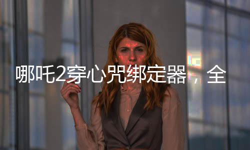 哪吒2穿心咒綁定器，全新設(shè)計打造個性裝備，引領(lǐng)游戲新風(fēng)尚