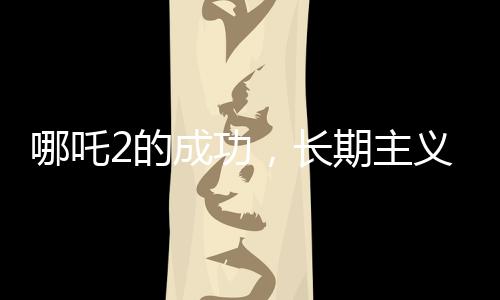 哪吒2的成功，長(zhǎng)期主義者的勝利