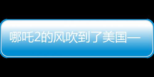 哪吒2的風(fēng)吹到了美國(guó)——中國(guó)文化輸出的新里程碑