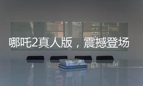哪吒2真人版，震撼登場(chǎng)，引領(lǐng)觀影新潮流