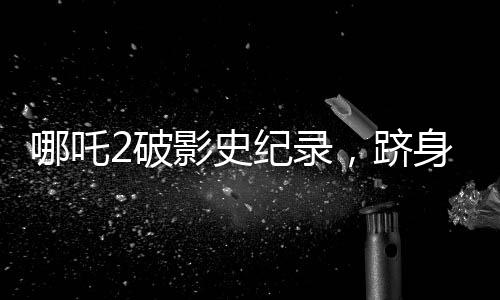 哪吒2破影史紀(jì)錄，躋身全球票房榜前31名