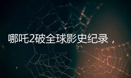 哪吒2破全球影史紀(jì)錄，單一市場(chǎng)票房榮登榜首