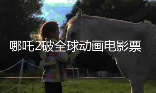 哪吒2破全球動(dòng)畫電影票房紀(jì)錄，登頂全球動(dòng)畫電影票房榜