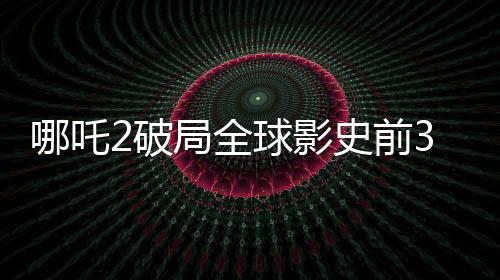 哪吒2破局全球影史前3，掀起新一輪觀影熱潮