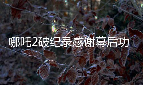 哪吒2破紀錄感謝幕后功臣與幕后英雄，累計觀眾數(shù)達驚人十四億！