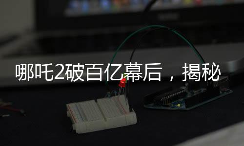 哪吒2破百億幕后，揭秘電影神話背后的故事