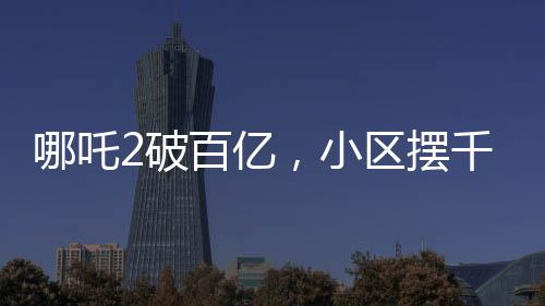 哪吒2破百億，小區(qū)擺千人壩壩宴——影視盛事與民間狂歡的完美結(jié)合
