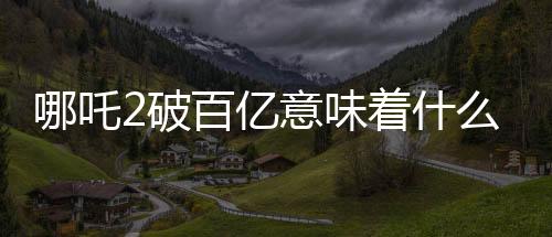哪吒2破百億意味著什么