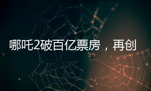 哪吒2破百億票房，再創(chuàng)國產(chǎn)動畫新篇章