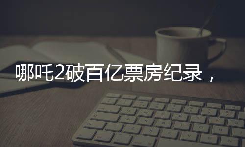 哪吒2破百億票房紀(jì)錄，引發(fā)全民熱議
