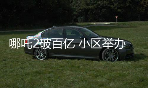 哪吒2破百億 小區(qū)舉辦千人壩壩宴慶祝