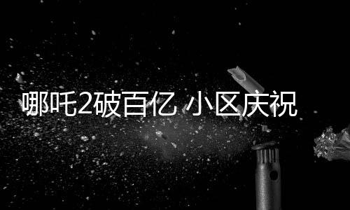 哪吒2破百億 小區(qū)慶祝舉辦千人壩壩宴，各界熱議背后蘊含深意