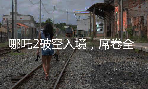 哪吒2破空入境，席卷全球票房榜前九