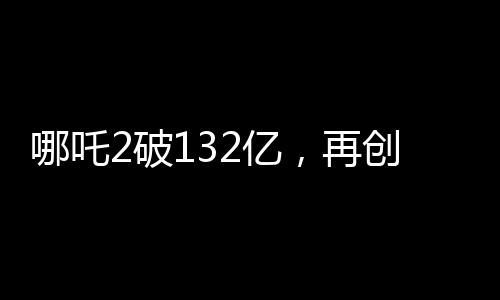 哪吒2破132億，再創(chuàng)神話，引領(lǐng)國漫新紀(jì)元