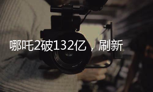 哪吒2破132億，刷新票房紀(jì)錄，引領(lǐng)暑期檔觀影熱潮