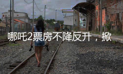哪吒2票房不降反升，掀起暑期檔熱潮
