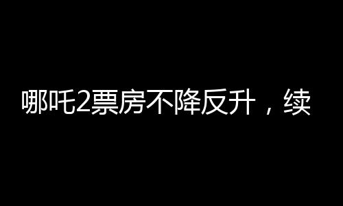 哪吒2票房不降反升，續(xù)寫神話傳奇