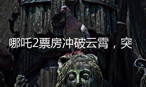 哪吒2票房沖破云霄，突破140億元大關(guān)，刷新記錄！