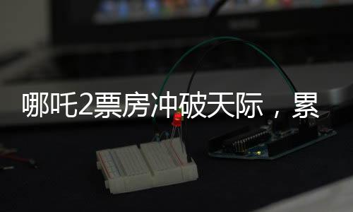 哪吒2票房沖破天際，累計總收入破百四十億大關