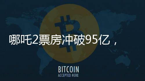 哪吒2票房沖破95億，創(chuàng)記錄成為中國影史新里程碑